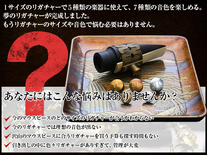 サイズのリガチャーで5種類の楽器に使えて、5種類の音色を楽しめる。夢のリガチャーが完成しました。もうリガチャーのサイズや音色で悩む必要はありません。 *